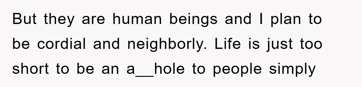But they are human beings and I plan to be cordial and neighborly. Life is just too short to be an a__hole to people simply