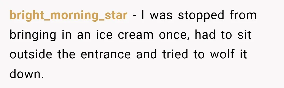 bright_morning_star − I was stopped from bringing in an ice cream once, had to sit outside the entrance and tried to wolf it down.