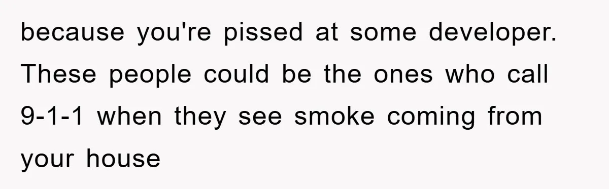 because you're pissed at some developer. These people could be the ones who call 9-1-1 when they see smoke coming from your house