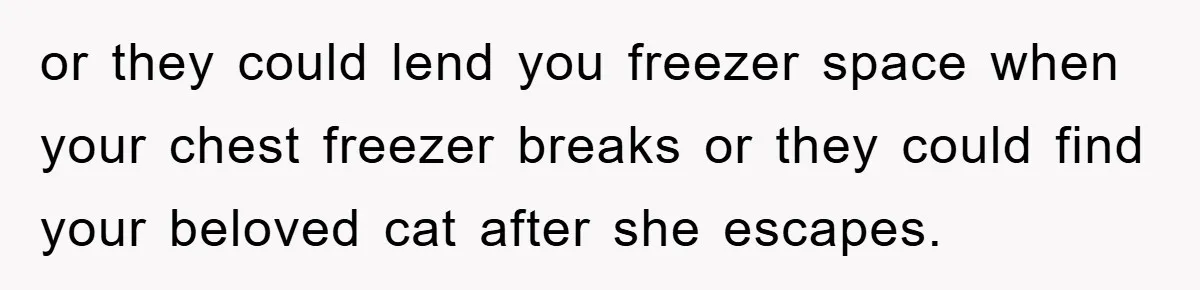 or they could lend you freezer space when your chest freezer breaks or they could find your beloved cat after she escapes.