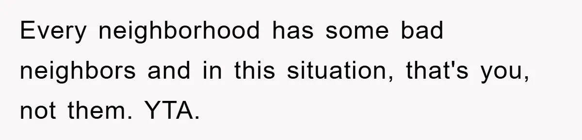 Every neighborhood has some bad neighbors and in this situation, that's you, not them. YTA.