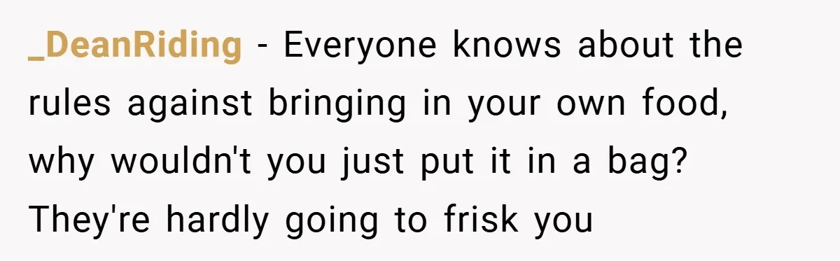 _DeanRiding − Everyone knows about the rules against bringing in your own food, why wouldn't you just put it in a bag? They're hardly going to frisk you