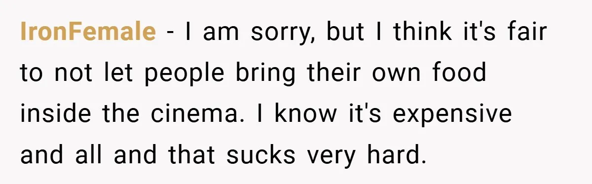IronFemale − I am sorry, but I think it's fair to not let people bring their own food inside the cinema. I know it's expensive and all and that sucks...