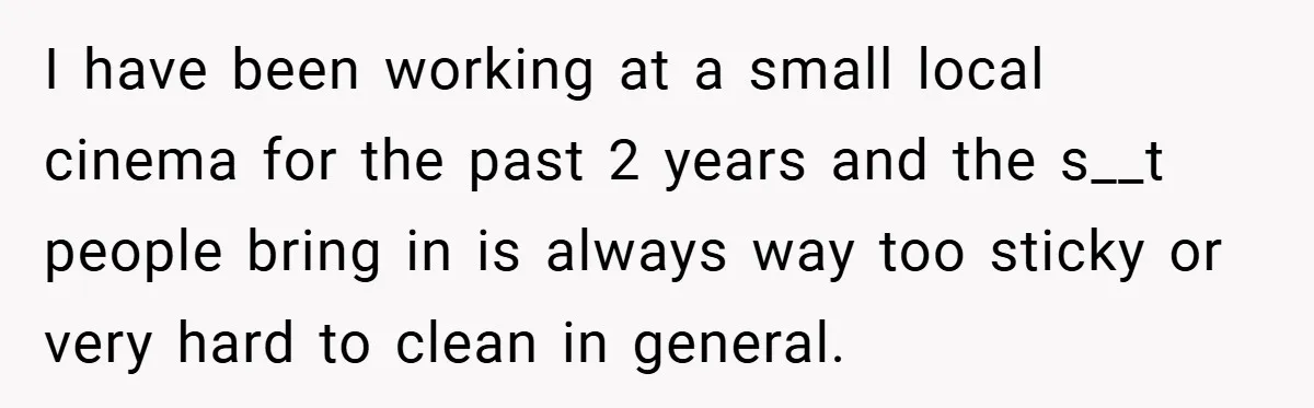 I have been working at a small local cinema for the past 2 years and the s__t people bring in is always way too sticky or very hard to clean...