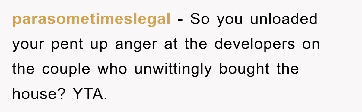 parasometimeslegal − So you unloaded your pent up anger at the developers on the couple who unwittingly bought the house? YTA.