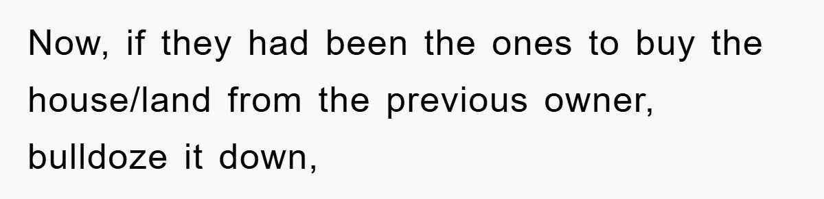 Now, if they had been the ones to buy the house/land from the previous owner, bulldoze it down,