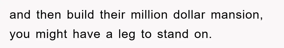 and then build their million dollar mansion, you might have a leg to stand on.