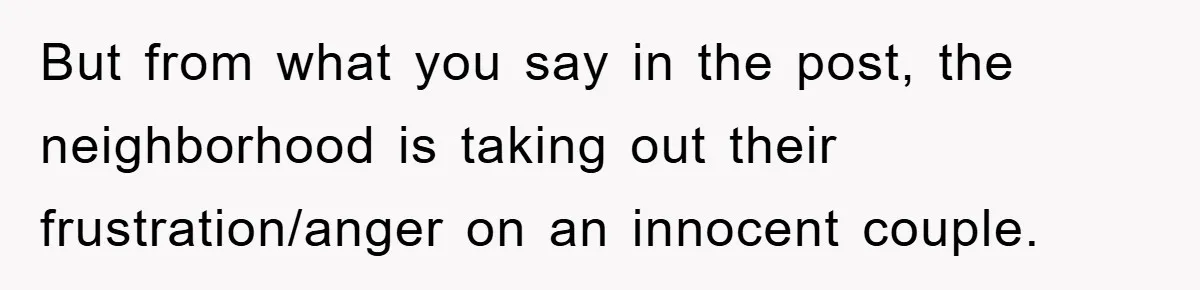 But from what you say in the post, the neighborhood is taking out their frustration/anger on an innocent couple.