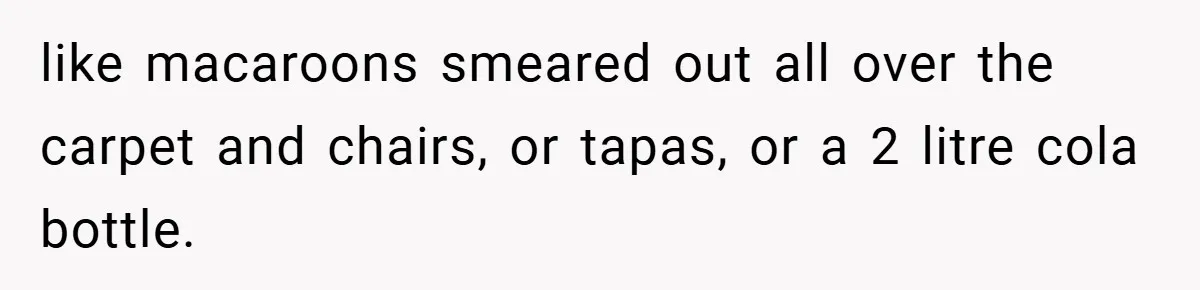 like macaroons smeared out all over the carpet and chairs, or tapas, or a 2 litre cola bottle.