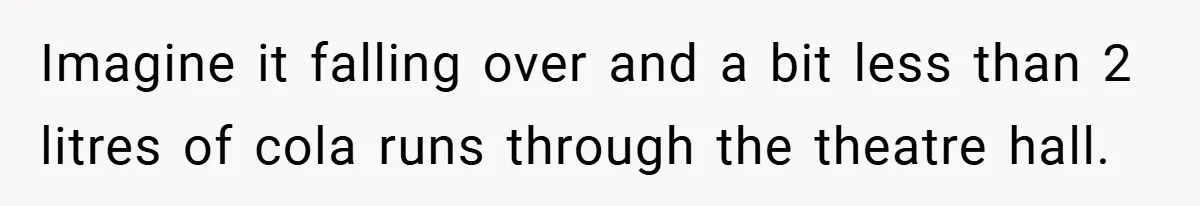 Imagine it falling over and a bit less than 2 litres of cola runs through the theatre hall.