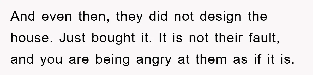 And even then, they did not design the house. Just bought it. It is not their fault, and you are being angry at them as if it is.