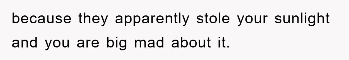 because they apparently stole your sunlight and you are big mad about it.