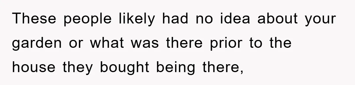 These people likely had no idea about your garden or what was there prior to the house they bought being there,