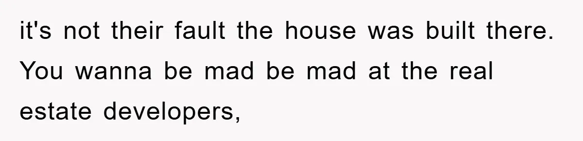 it's not their fault the house was built there. You wanna be mad be mad at the real estate developers,