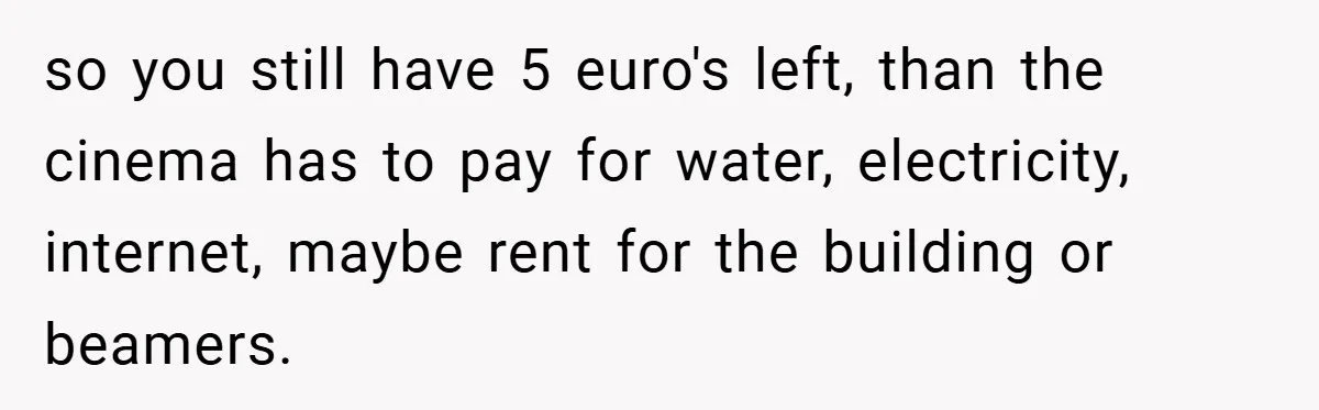 so you still have 5 euro's left, than the cinema has to pay for water, electricity, internet, maybe rent for the building or beamers.
