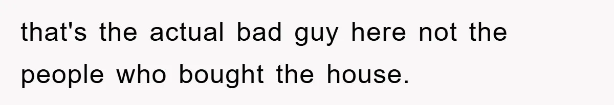 that's the actual bad guy here not the people who bought the house.