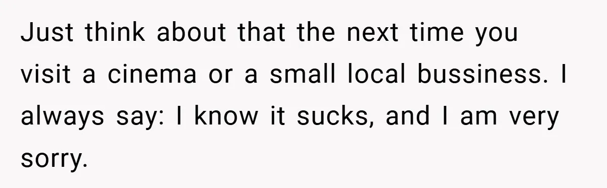 Just think about that the next time you visit a cinema or a small local bussiness. I always say: I know it sucks, and I am very sorry.