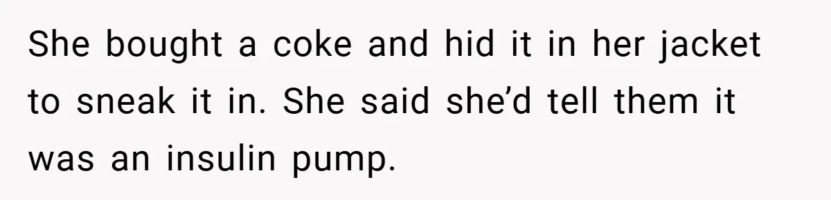 She bought a coke and hid it in her jacket to sneak it in. She said she’d tell them it was an insulin pump.