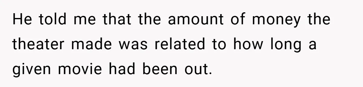 He told me that the amount of money the theater made was related to how long a given movie had been out.