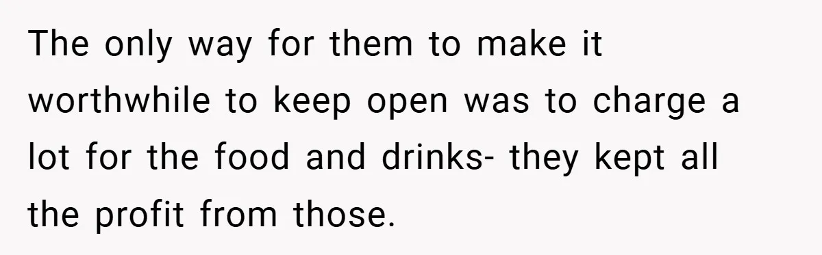 The only way for them to make it worthwhile to keep open was to charge a lot for the food and drinks- they kept all the profit from those.