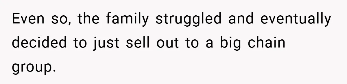 Even so, the family struggled and eventually decided to just sell out to a big chain group.