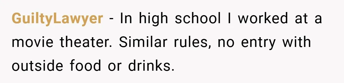 GuiltyLawyer − In high school I worked at a movie theater. Similar rules, no entry with outside food or drinks.