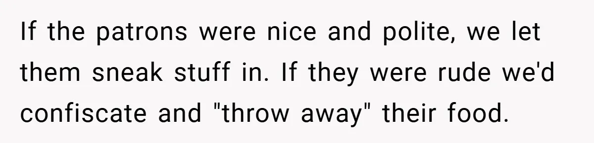 If the patrons were nice and polite, we let them sneak stuff in. If they were rude we'd confiscate and "throw away" their food.