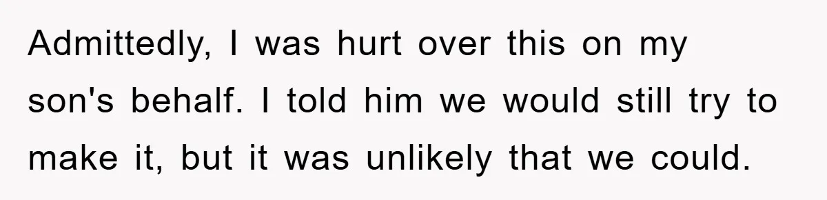 Admittedly, I was hurt over this on my son's behalf. I told him we would still try to make it, but it was unlikely that we could.