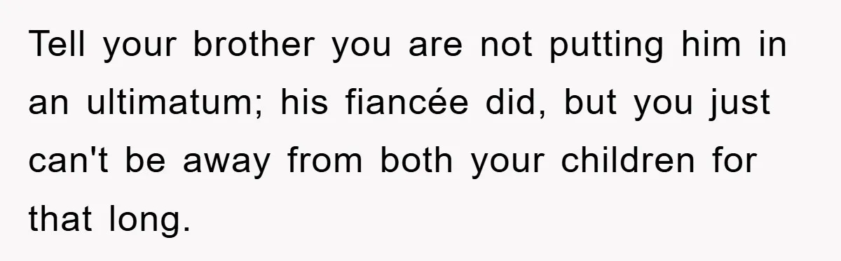 Tell your brother you are not putting him in an ultimatum; his fiancée did, but you just can't be away from both your children for that long.