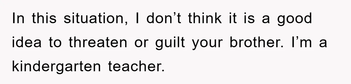 In this situation, I don’t think it is a good idea to threaten or guilt your brother. I’m a kindergarten teacher.