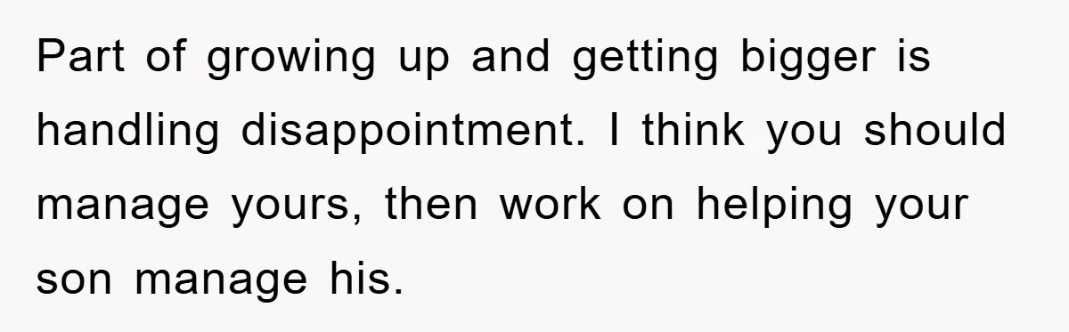 Part of growing up and getting bigger is handling disappointment. I think you should manage yours, then work on helping your son manage his.
