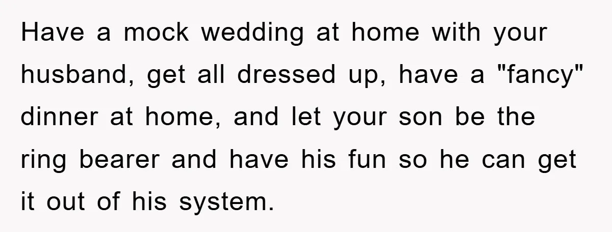 Have a mock wedding at home with your husband, get all dressed up, have a "fancy" dinner at home, and let your son be the ring bearer and have his...