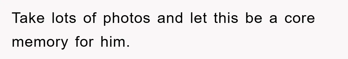 Take lots of photos and let this be a core memory for him.