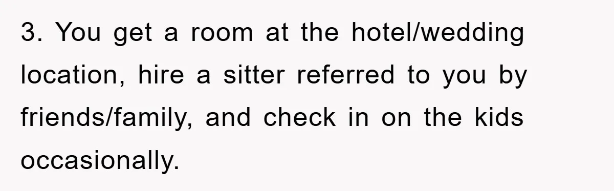 3. You get a room at the hotel/wedding location, hire a sitter referred to you by friends/family, and check in on the kids occasionally.