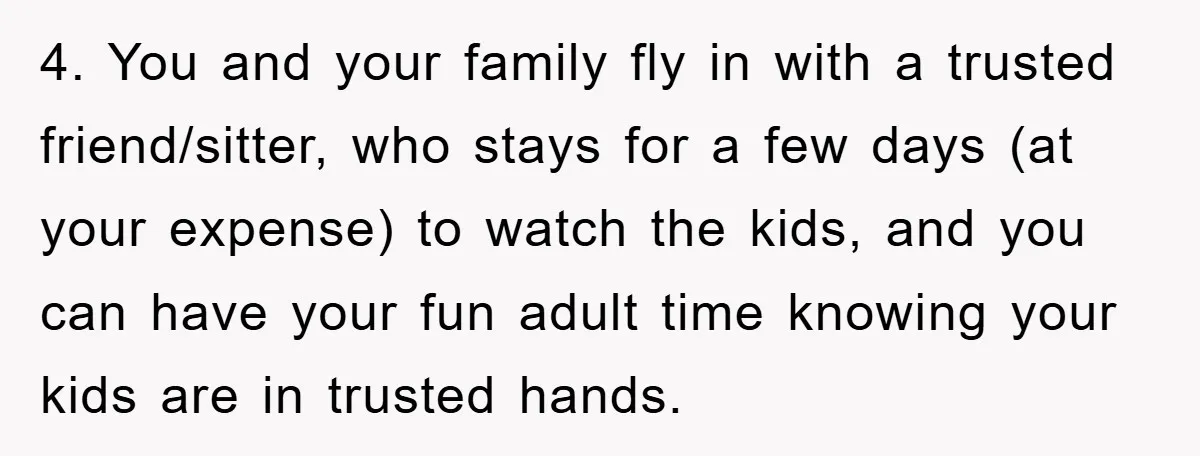 4. You and your family fly in with a trusted friend/sitter, who stays for a few days (at your expense) to watch the kids, and you can have your fun...