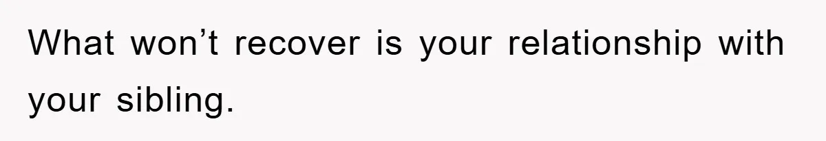 What won’t recover is your relationship with your sibling.