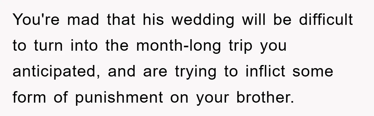 You're mad that his wedding will be difficult to turn into the month-long trip you anticipated, and are trying to inflict some form of punishment on your brother.