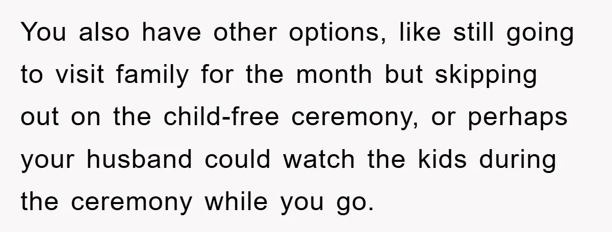 You also have other options, like still going to visit family for the month but skipping out on the child-free ceremony, or perhaps your husband could watch the kids during...