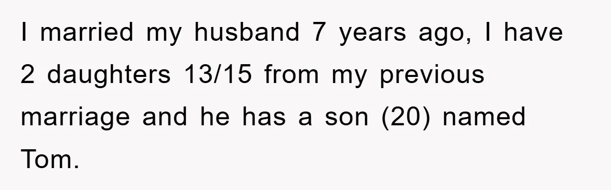 I married my husband 7 years ago, I have 2 daughters 13/15 from my previous marriage and he has a son (20) named Tom.