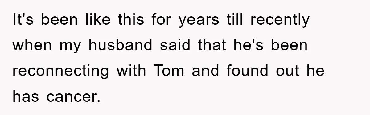 It's been like this for years till recently when my husband said that he's been reconnecting with Tom and found out he has cancer.
