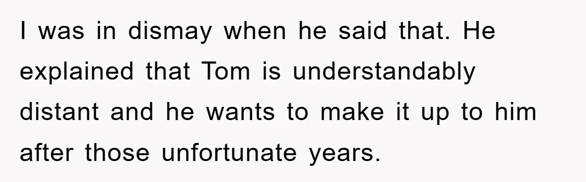 I was in dismay when he said that. He explained that Tom is understandably distant and he wants to make it up to him after those unfortunate years.