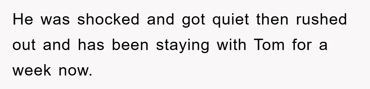 He was shocked and got quiet then rushed out and has been staying with Tom for a week now.
