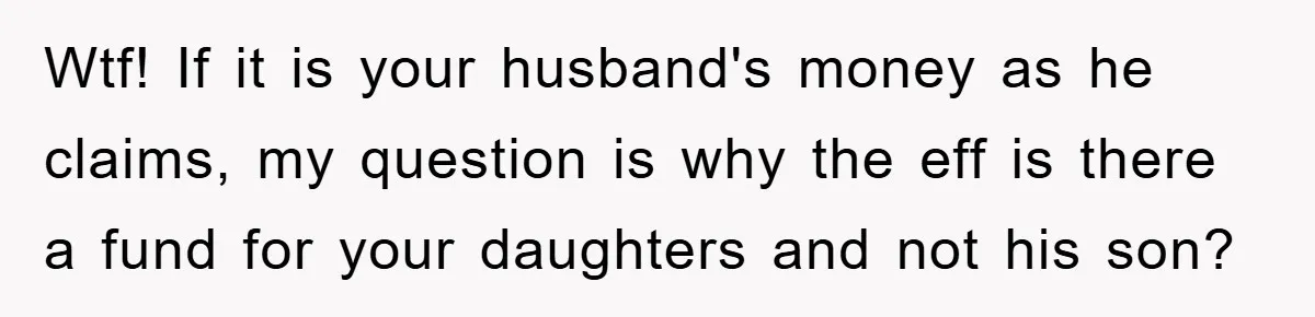 Wtf! If it is your husband's money as he claims, my question is why the eff is there a fund for your daughters and not his son?