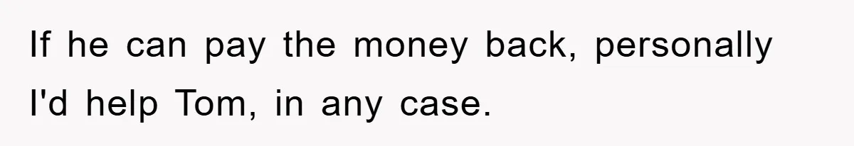 If he can pay the money back, personally I'd help Tom, in any case.