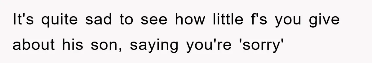 It's quite sad to see how little f's you give about his son, saying you're 'sorry'