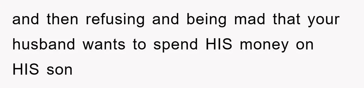 and then refusing and being mad that your husband wants to spend HIS money on HIS son
