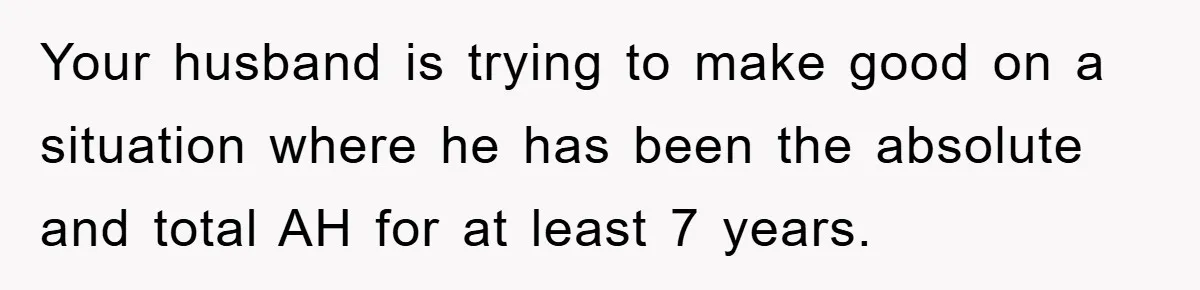 Your husband is trying to make good on a situation where he has been the absolute and total AH for at least 7 years.