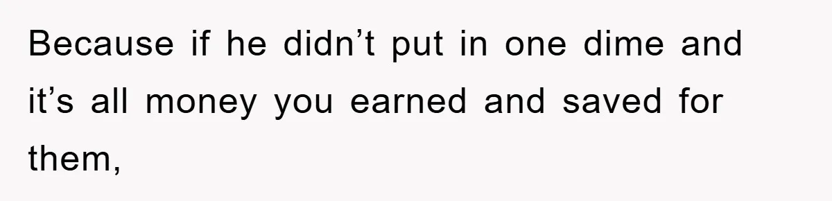 Because if he didn’t put in one dime and it’s all money you earned and saved for them,