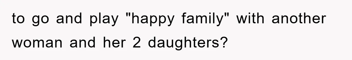 to go and play "happy family" with another woman and her 2 daughters?