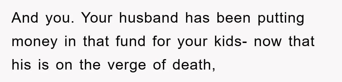 And you. Your husband has been putting money in that fund for your kids- now that his is on the verge of death,
